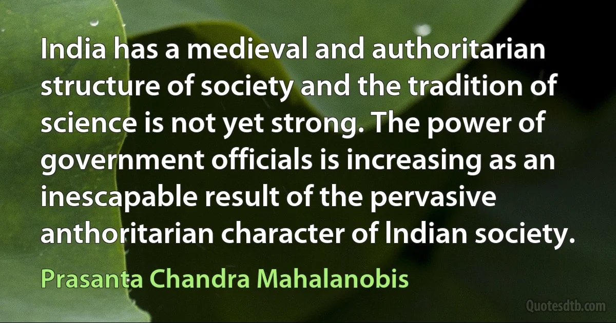 India has a medieval and authoritarian structure of society and the tradition of science is not yet strong. The power of government officials is increasing as an inescapable result of the pervasive anthoritarian character of lndian society. (Prasanta Chandra Mahalanobis)