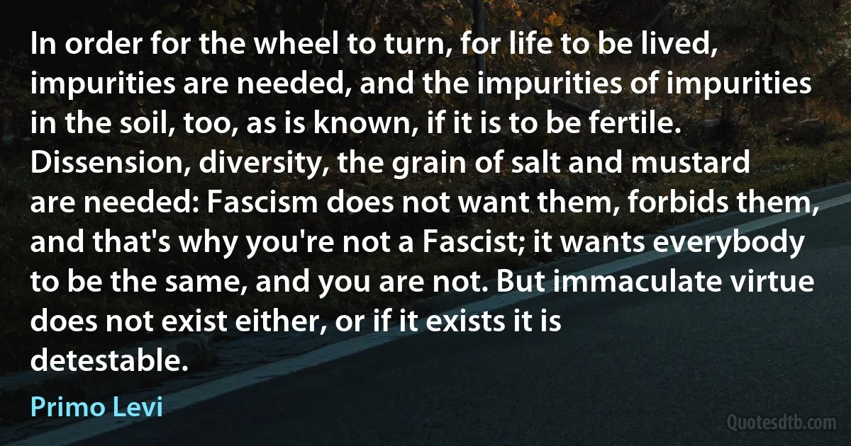 In order for the wheel to turn, for life to be lived, impurities are needed, and the impurities of impurities in the soil, too, as is known, if it is to be fertile. Dissension, diversity, the grain of salt and mustard are needed: Fascism does not want them, forbids them, and that's why you're not a Fascist; it wants everybody to be the same, and you are not. But immaculate virtue does not exist either, or if it exists it is detestable. (Primo Levi)