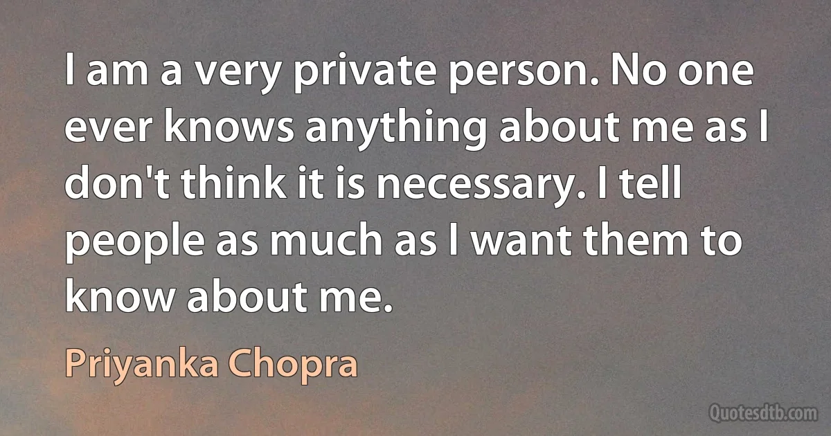 I am a very private person. No one ever knows anything about me as I don't think it is necessary. I tell people as much as I want them to know about me. (Priyanka Chopra)