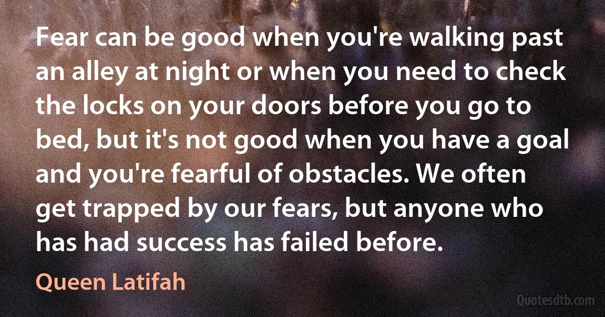 Fear can be good when you're walking past an alley at night or when you need to check the locks on your doors before you go to bed, but it's not good when you have a goal and you're fearful of obstacles. We often get trapped by our fears, but anyone who has had success has failed before. (Queen Latifah)