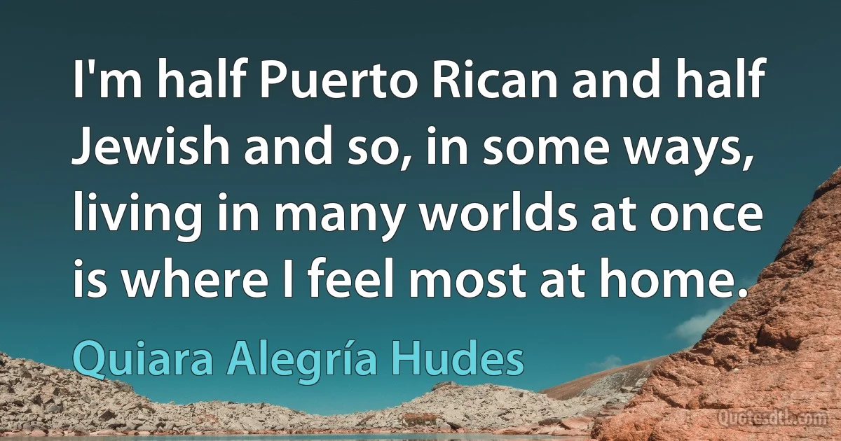 I'm half Puerto Rican and half Jewish and so, in some ways, living in many worlds at once is where I feel most at home. (Quiara Alegría Hudes)