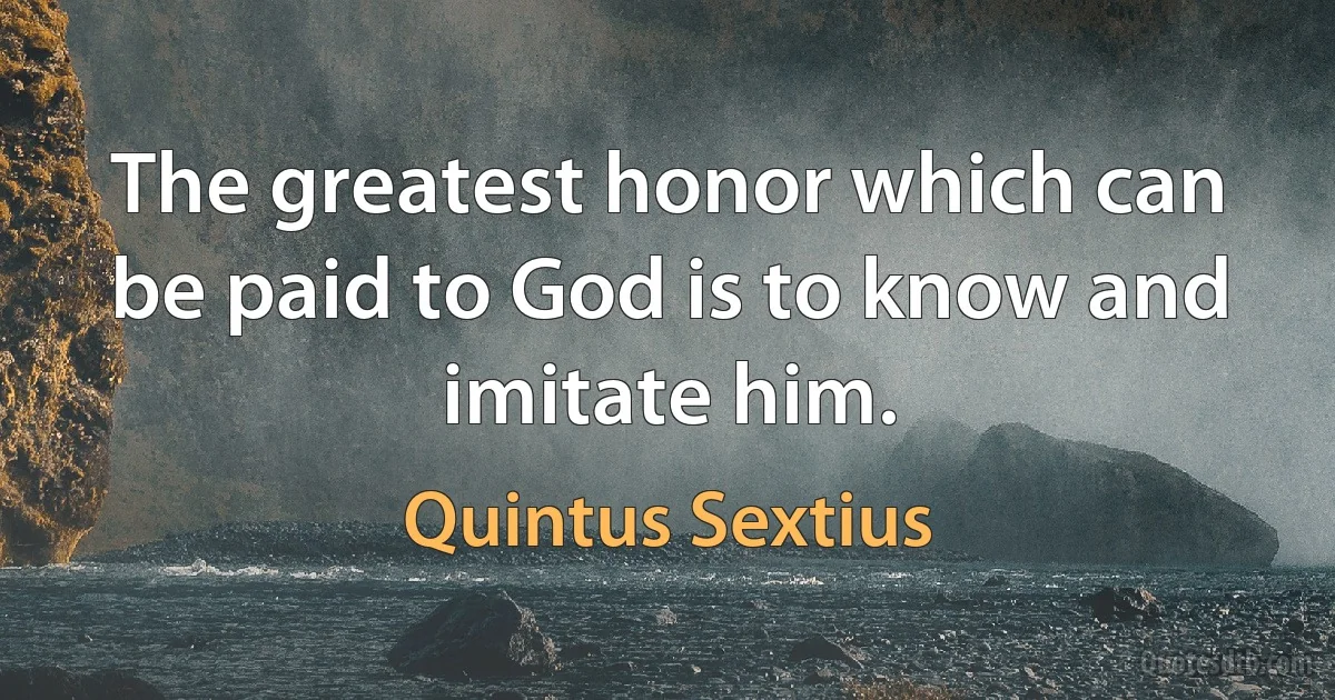 The greatest honor which can be paid to God is to know and imitate him. (Quintus Sextius)