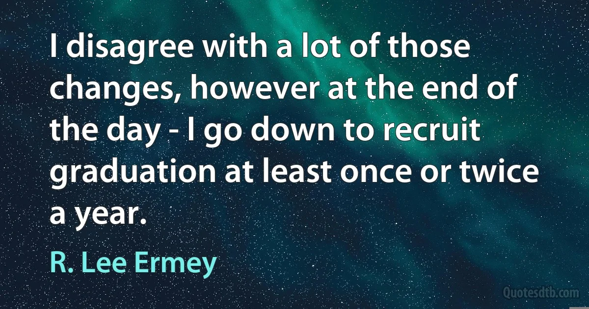 I disagree with a lot of those changes, however at the end of the day - I go down to recruit graduation at least once or twice a year. (R. Lee Ermey)