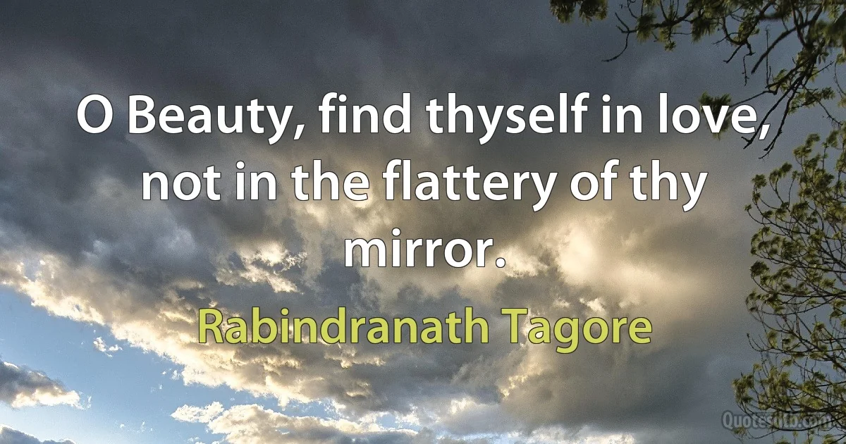 O Beauty, find thyself in love, not in the flattery of thy mirror. (Rabindranath Tagore)