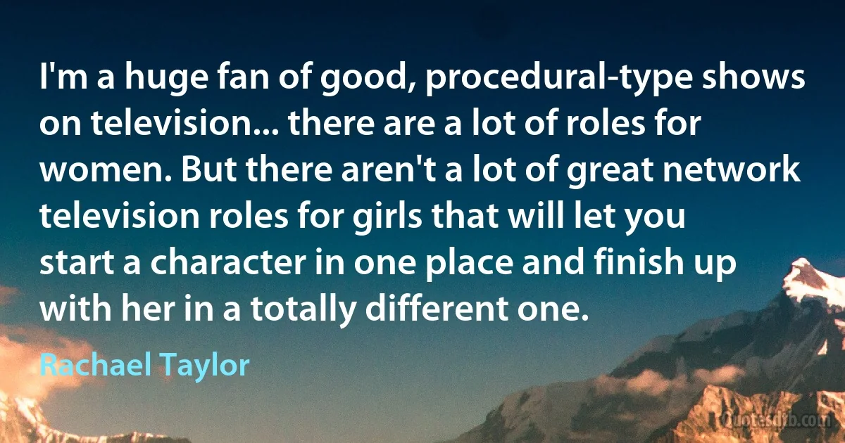 I'm a huge fan of good, procedural-type shows on television... there are a lot of roles for women. But there aren't a lot of great network television roles for girls that will let you start a character in one place and finish up with her in a totally different one. (Rachael Taylor)