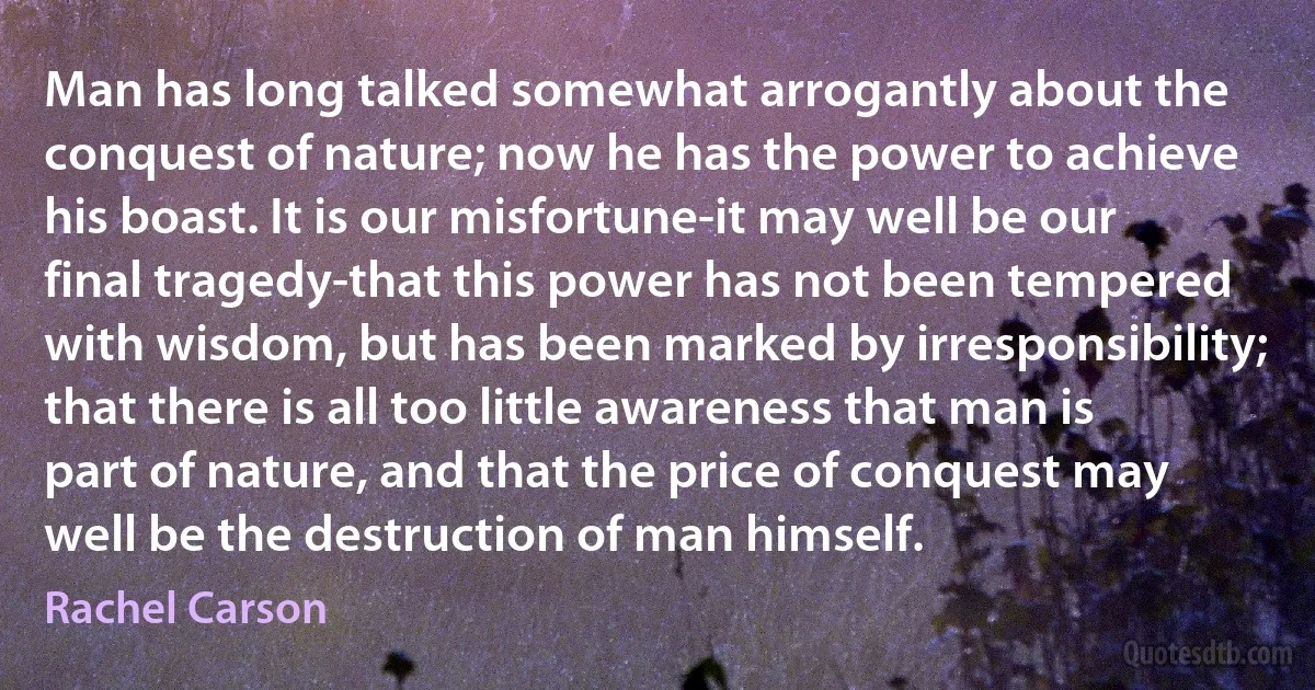 Man has long talked somewhat arrogantly about the conquest of nature; now he has the power to achieve his boast. It is our misfortune-it may well be our final tragedy-that this power has not been tempered with wisdom, but has been marked by irresponsibility; that there is all too little awareness that man is part of nature, and that the price of conquest may well be the destruction of man himself. (Rachel Carson)