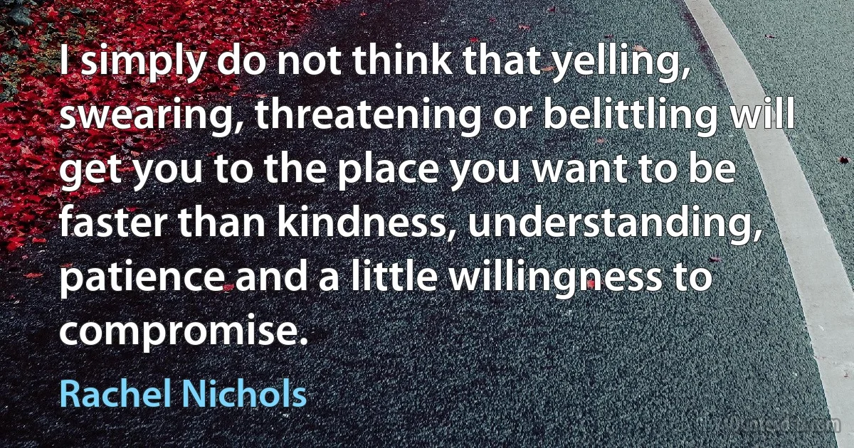 I simply do not think that yelling, swearing, threatening or belittling will get you to the place you want to be faster than kindness, understanding, patience and a little willingness to compromise. (Rachel Nichols)