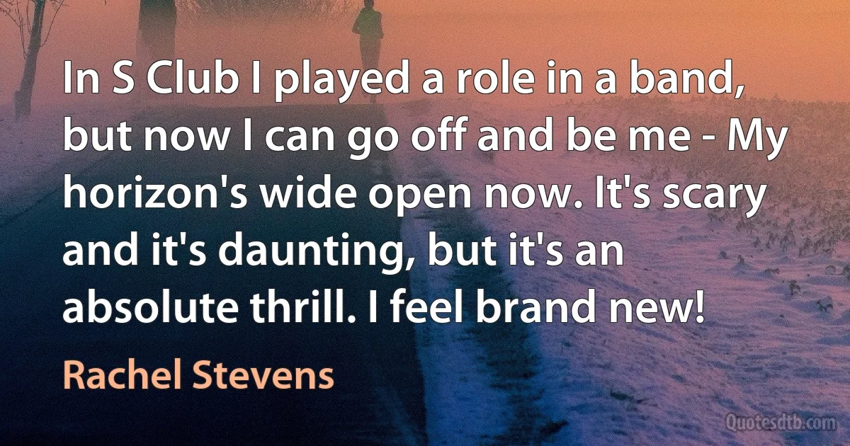 In S Club I played a role in a band, but now I can go off and be me - My horizon's wide open now. It's scary and it's daunting, but it's an absolute thrill. I feel brand new! (Rachel Stevens)