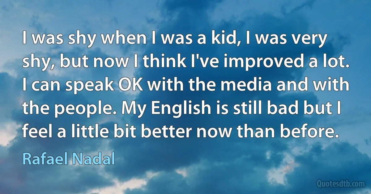 I was shy when I was a kid, I was very shy, but now I think I've improved a lot. I can speak OK with the media and with the people. My English is still bad but I feel a little bit better now than before. (Rafael Nadal)