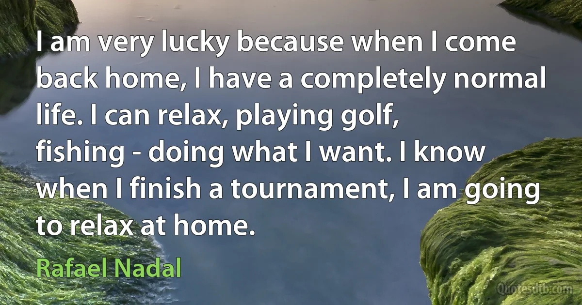 I am very lucky because when I come back home, I have a completely normal life. I can relax, playing golf, fishing - doing what I want. I know when I finish a tournament, I am going to relax at home. (Rafael Nadal)