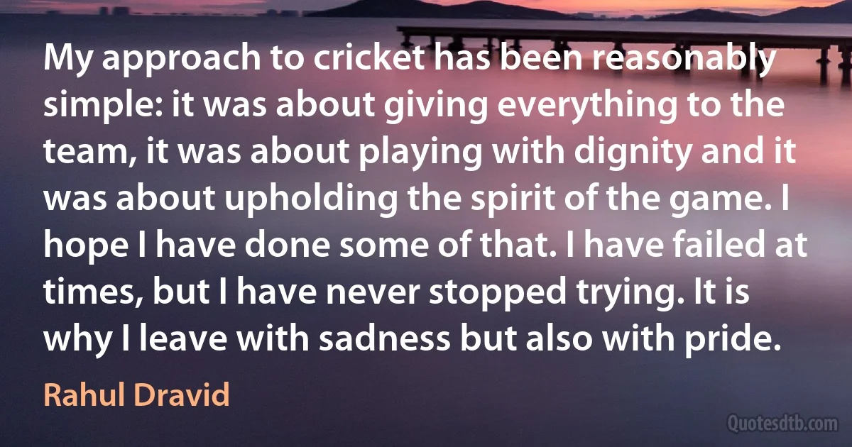 My approach to cricket has been reasonably simple: it was about giving everything to the team, it was about playing with dignity and it was about upholding the spirit of the game. I hope I have done some of that. I have failed at times, but I have never stopped trying. It is why I leave with sadness but also with pride. (Rahul Dravid)