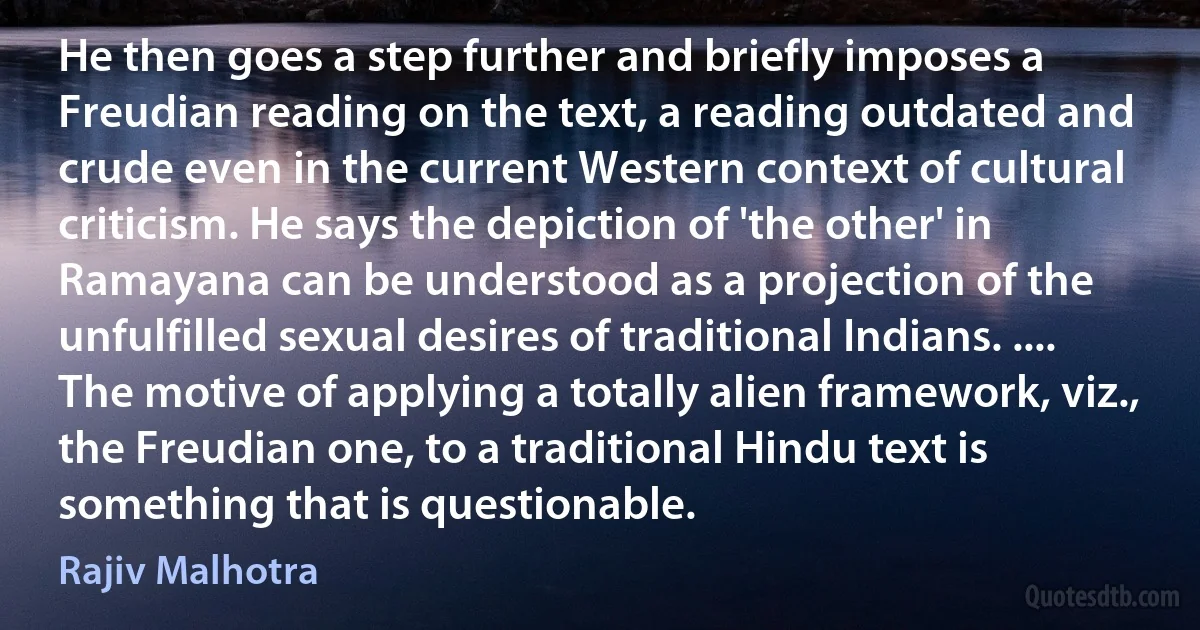 He then goes a step further and briefly imposes a Freudian reading on the text, a reading outdated and crude even in the current Western context of cultural criticism. He says the depiction of 'the other' in Ramayana can be understood as a projection of the unfulfilled sexual desires of traditional Indians. .... The motive of applying a totally alien framework, viz., the Freudian one, to a traditional Hindu text is something that is questionable. (Rajiv Malhotra)