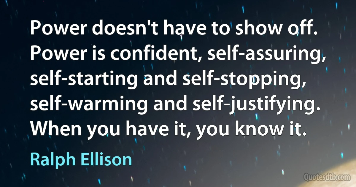 Power doesn't have to show off. Power is confident, self-assuring, self-starting and self-stopping, self-warming and self-justifying. When you have it, you know it. (Ralph Ellison)