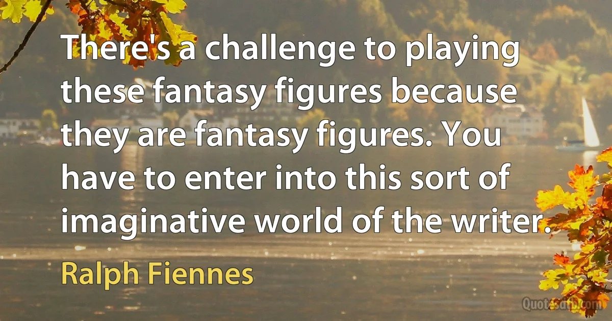 There's a challenge to playing these fantasy figures because they are fantasy figures. You have to enter into this sort of imaginative world of the writer. (Ralph Fiennes)