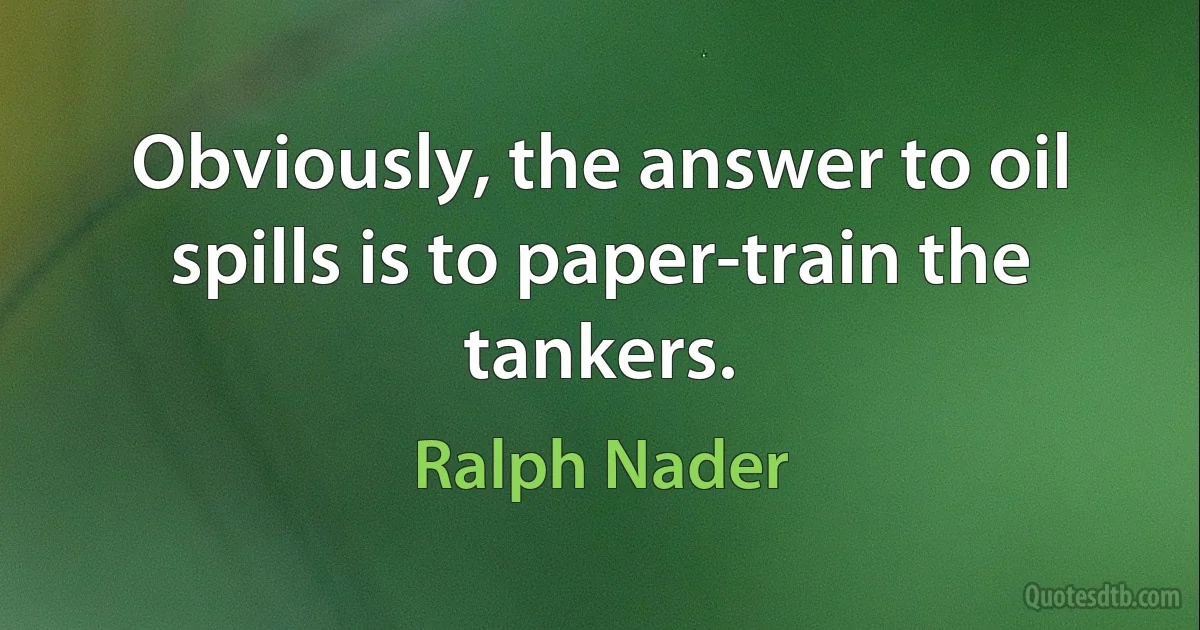 Obviously, the answer to oil spills is to paper-train the tankers. (Ralph Nader)