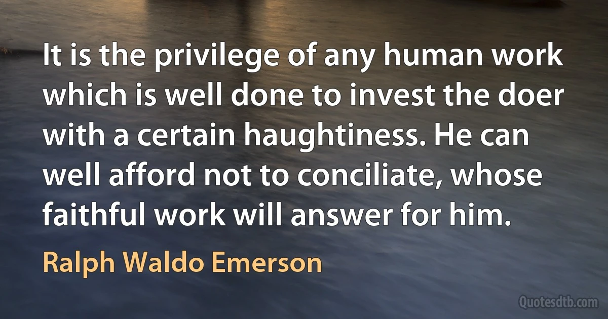 It is the privilege of any human work which is well done to invest the doer with a certain haughtiness. He can well afford not to conciliate, whose faithful work will answer for him. (Ralph Waldo Emerson)