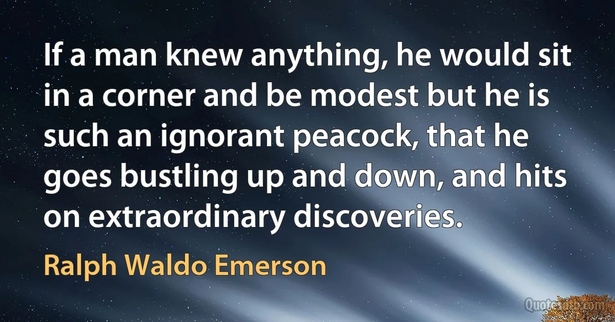 If a man knew anything, he would sit in a corner and be modest but he is such an ignorant peacock, that he goes bustling up and down, and hits on extraordinary discoveries. (Ralph Waldo Emerson)