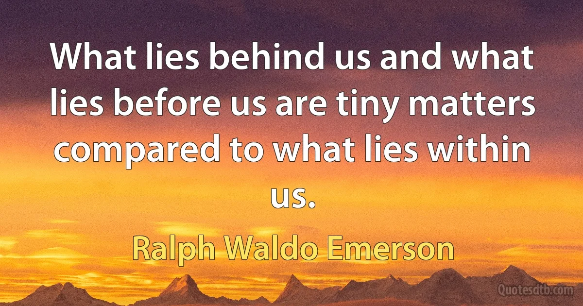 What lies behind us and what lies before us are tiny matters compared to what lies within us. (Ralph Waldo Emerson)