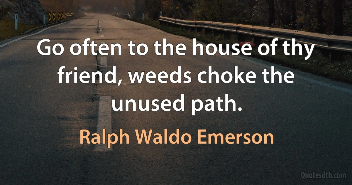 Go often to the house of thy friend, weeds choke the unused path. (Ralph Waldo Emerson)