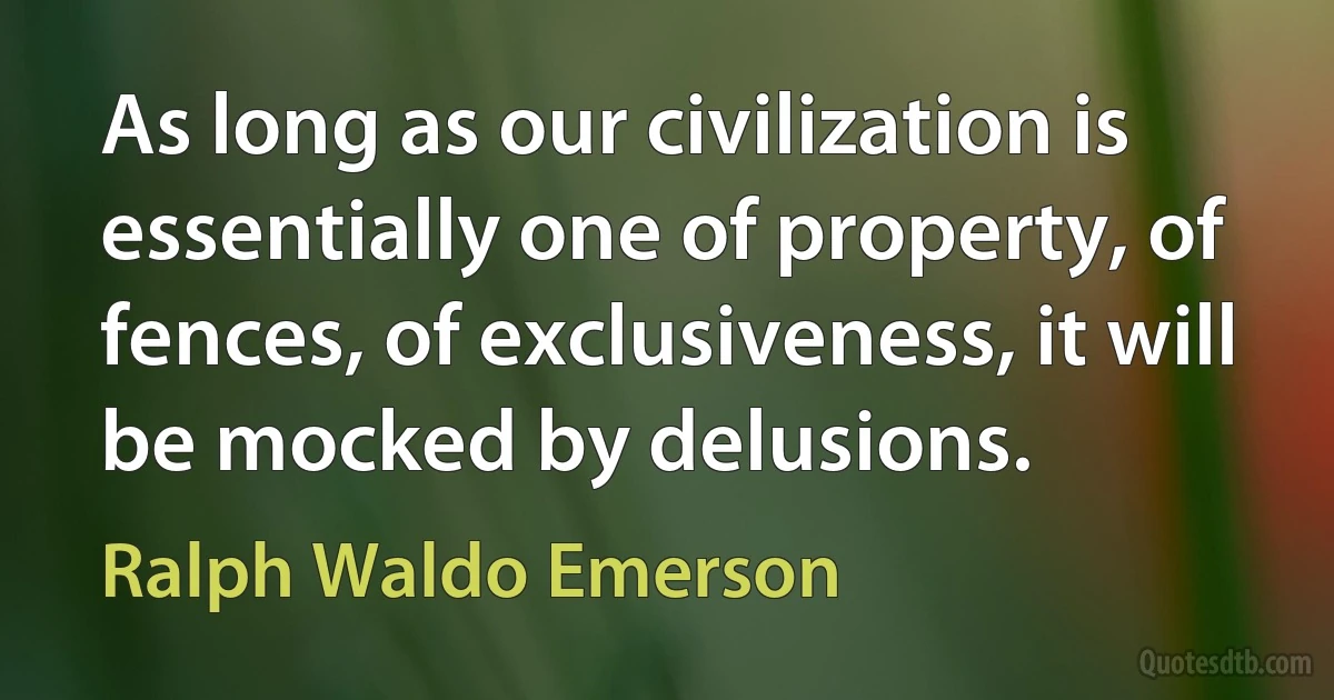 As long as our civilization is essentially one of property, of fences, of exclusiveness, it will be mocked by delusions. (Ralph Waldo Emerson)