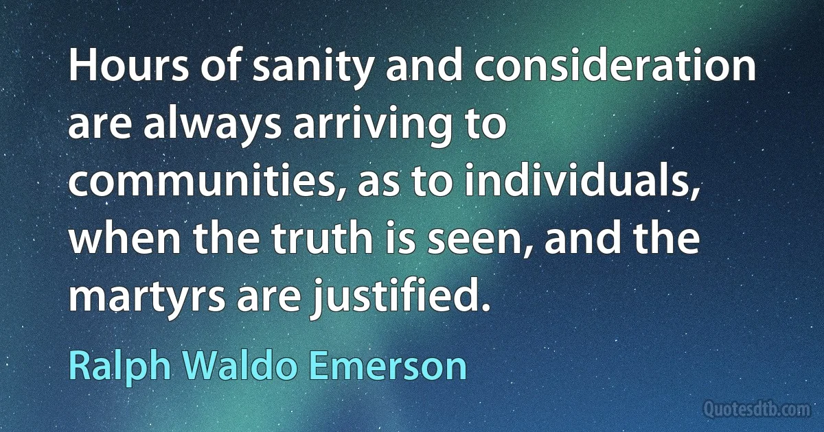 Hours of sanity and consideration are always arriving to communities, as to individuals, when the truth is seen, and the martyrs are justified. (Ralph Waldo Emerson)