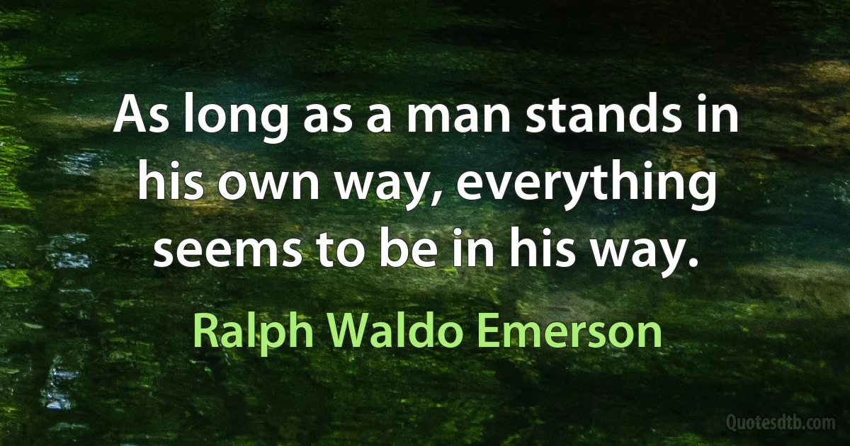 As long as a man stands in his own way, everything seems to be in his way. (Ralph Waldo Emerson)