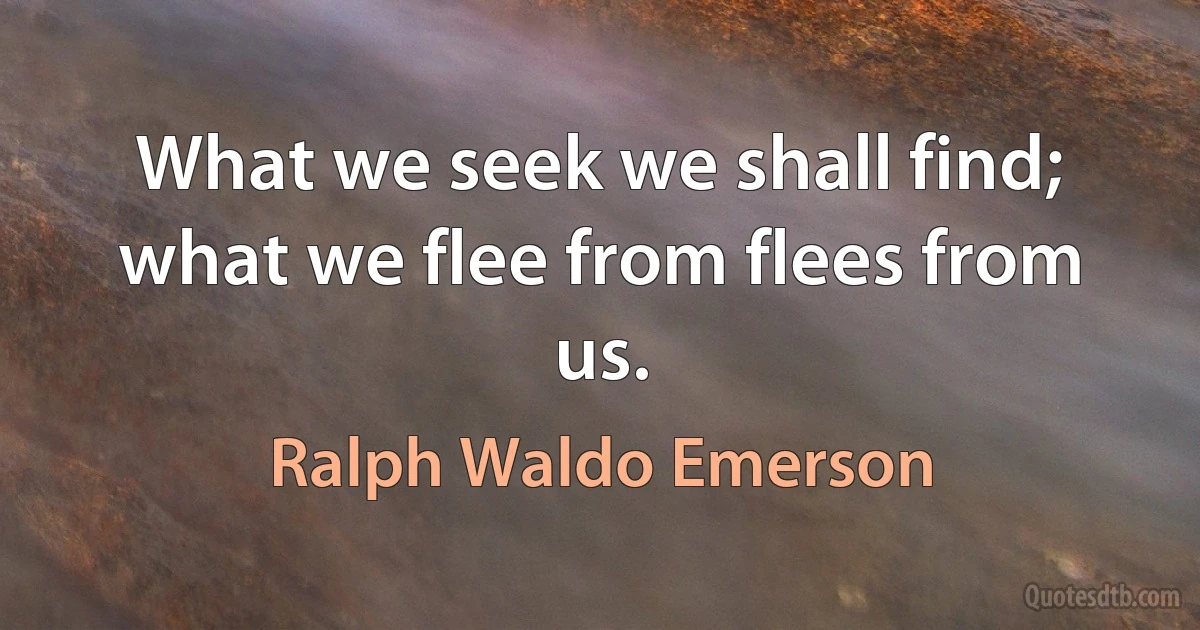 What we seek we shall find; what we flee from flees from us. (Ralph Waldo Emerson)