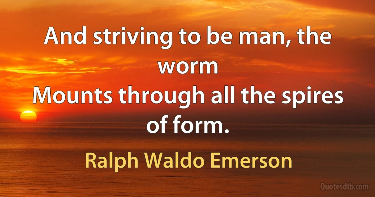 And striving to be man, the worm
Mounts through all the spires of form. (Ralph Waldo Emerson)