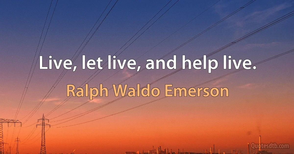 Live, let live, and help live. (Ralph Waldo Emerson)