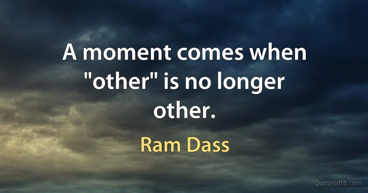 A moment comes when "other" is no longer other. (Ram Dass)