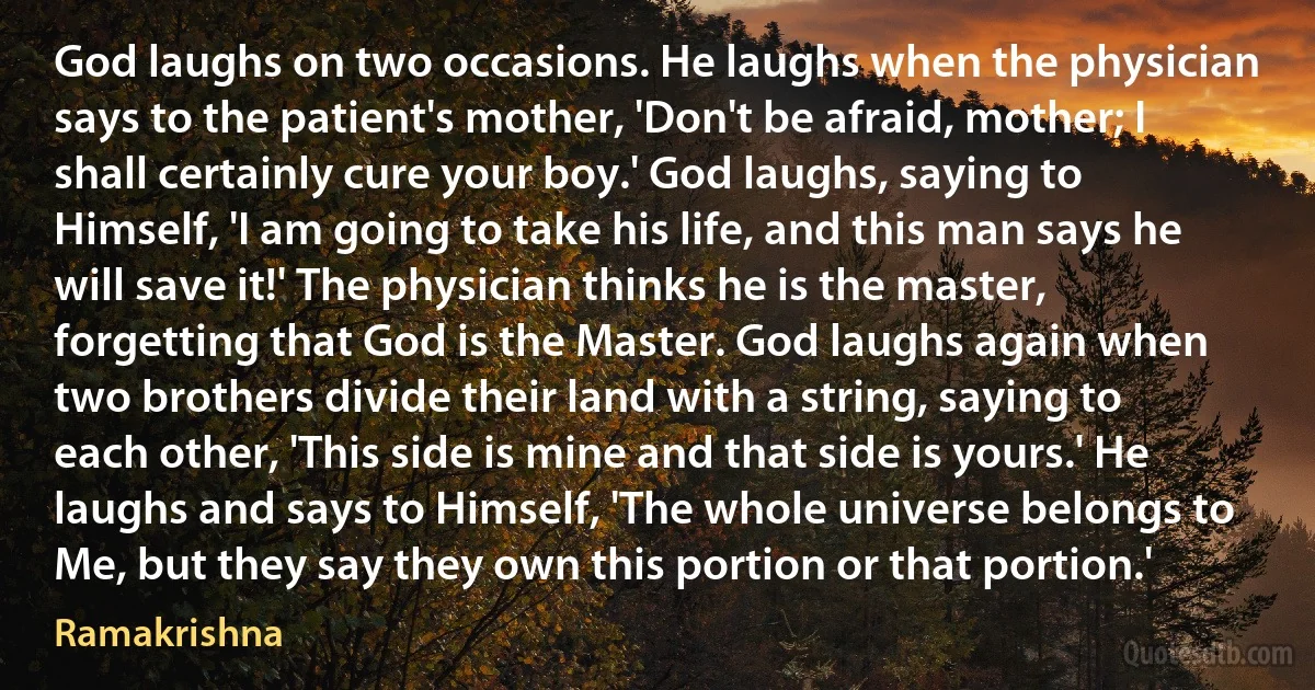 God laughs on two occasions. He laughs when the physician says to the patient's mother, 'Don't be afraid, mother; I shall certainly cure your boy.' God laughs, saying to Himself, 'I am going to take his life, and this man says he will save it!' The physician thinks he is the master, forgetting that God is the Master. God laughs again when two brothers divide their land with a string, saying to each other, 'This side is mine and that side is yours.' He laughs and says to Himself, 'The whole universe belongs to Me, but they say they own this portion or that portion.' (Ramakrishna)