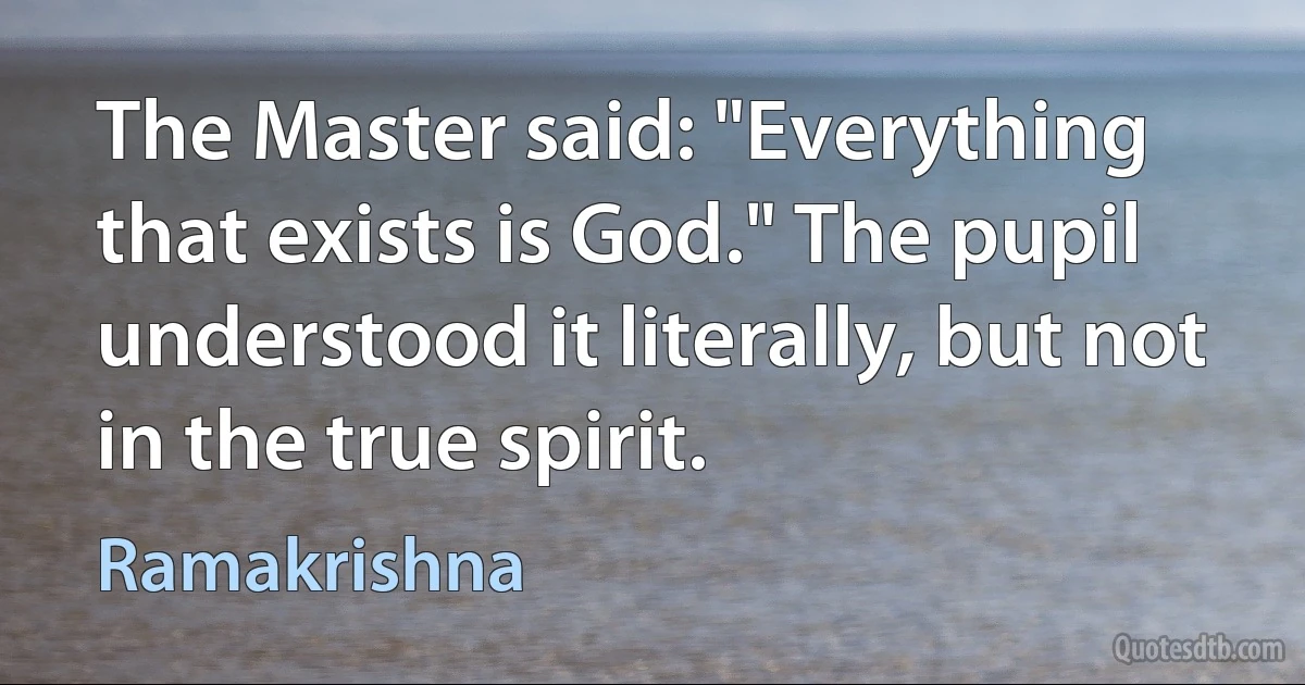 The Master said: "Everything that exists is God." The pupil understood it literally, but not in the true spirit. (Ramakrishna)