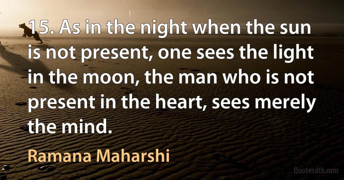 15. As in the night when the sun is not present, one sees the light in the moon, the man who is not present in the heart, sees merely the mind. (Ramana Maharshi)