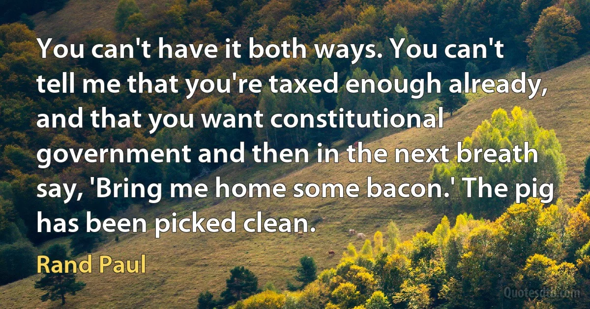 You can't have it both ways. You can't tell me that you're taxed enough already, and that you want constitutional government and then in the next breath say, 'Bring me home some bacon.' The pig has been picked clean. (Rand Paul)