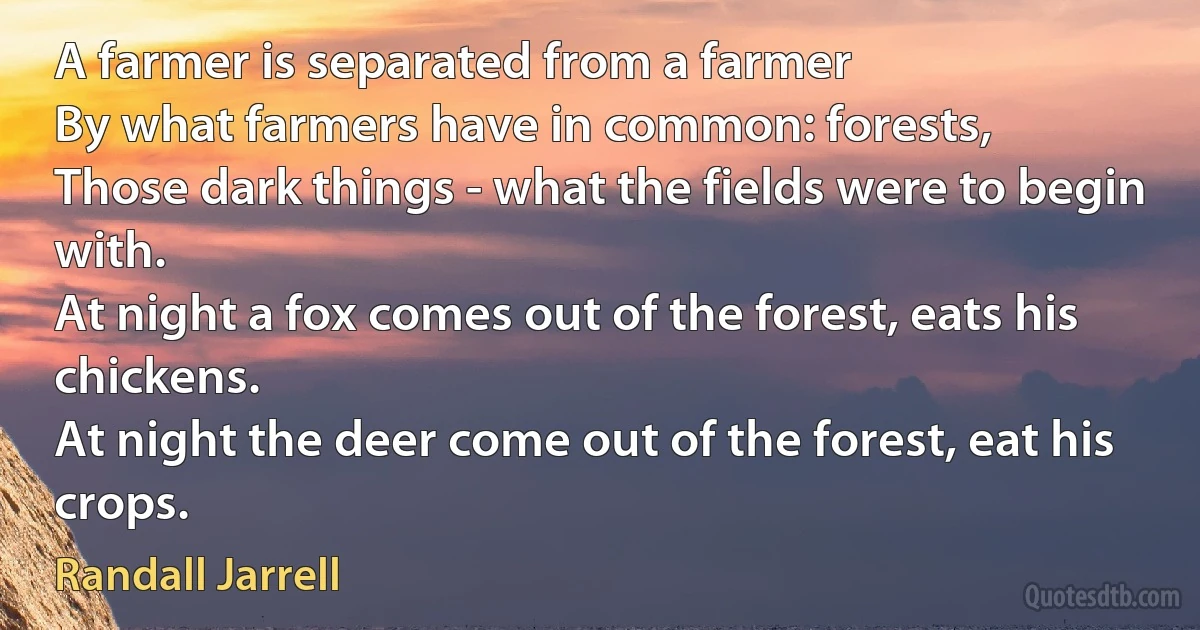 A farmer is separated from a farmer
By what farmers have in common: forests,
Those dark things - what the fields were to begin with.
At night a fox comes out of the forest, eats his chickens.
At night the deer come out of the forest, eat his crops. (Randall Jarrell)