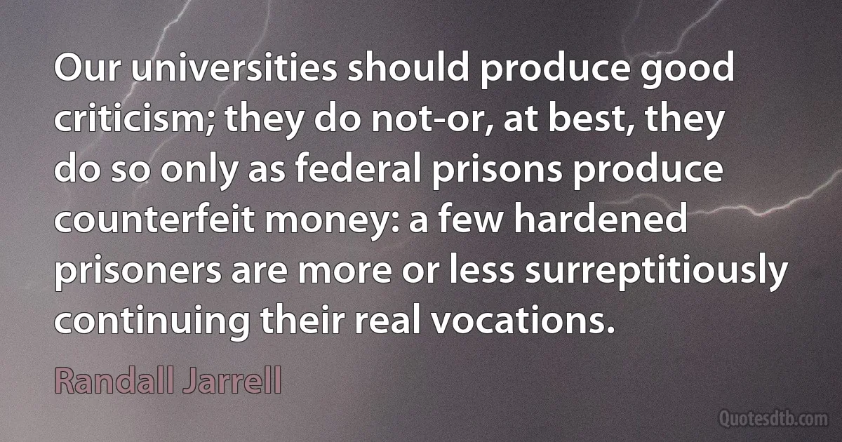 Our universities should produce good criticism; they do not-or, at best, they do so only as federal prisons produce counterfeit money: a few hardened prisoners are more or less surreptitiously continuing their real vocations. (Randall Jarrell)