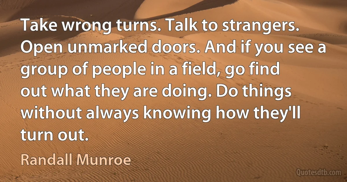 Take wrong turns. Talk to strangers. Open unmarked doors. And if you see a group of people in a field, go find out what they are doing. Do things without always knowing how they'll turn out. (Randall Munroe)