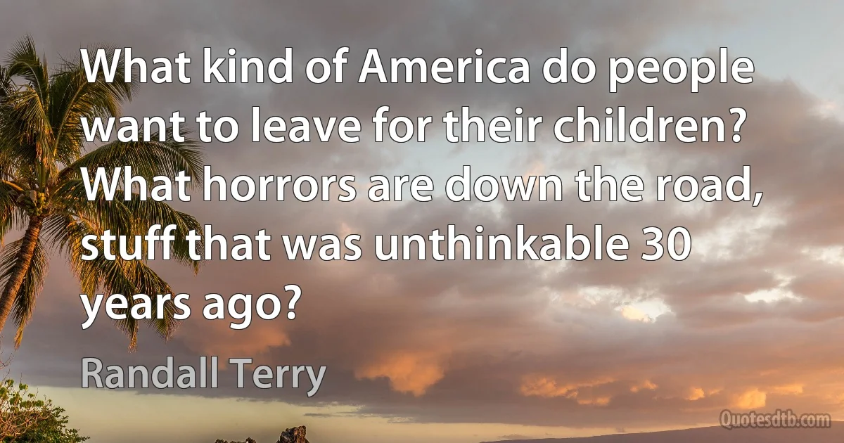 What kind of America do people want to leave for their children? What horrors are down the road, stuff that was unthinkable 30 years ago? (Randall Terry)