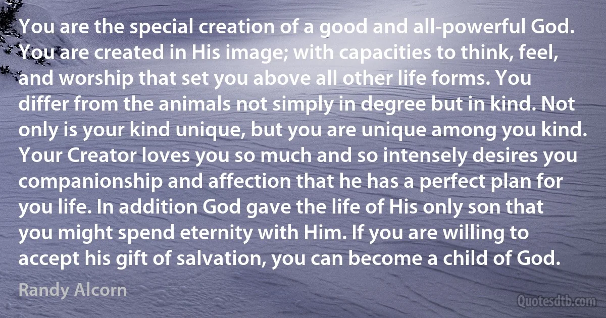 You are the special creation of a good and all-powerful God. You are created in His image; with capacities to think, feel, and worship that set you above all other life forms. You differ from the animals not simply in degree but in kind. Not only is your kind unique, but you are unique among you kind. Your Creator loves you so much and so intensely desires you companionship and affection that he has a perfect plan for you life. In addition God gave the life of His only son that you might spend eternity with Him. If you are willing to accept his gift of salvation, you can become a child of God. (Randy Alcorn)