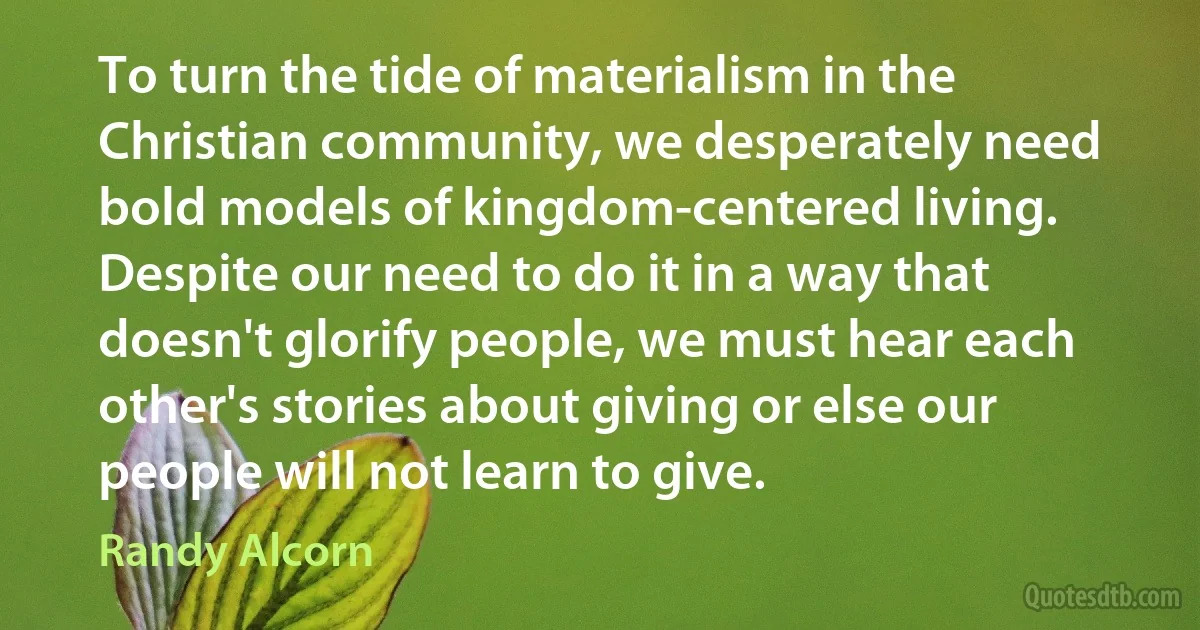 To turn the tide of materialism in the Christian community, we desperately need bold models of kingdom-centered living. Despite our need to do it in a way that doesn't glorify people, we must hear each other's stories about giving or else our people will not learn to give. (Randy Alcorn)