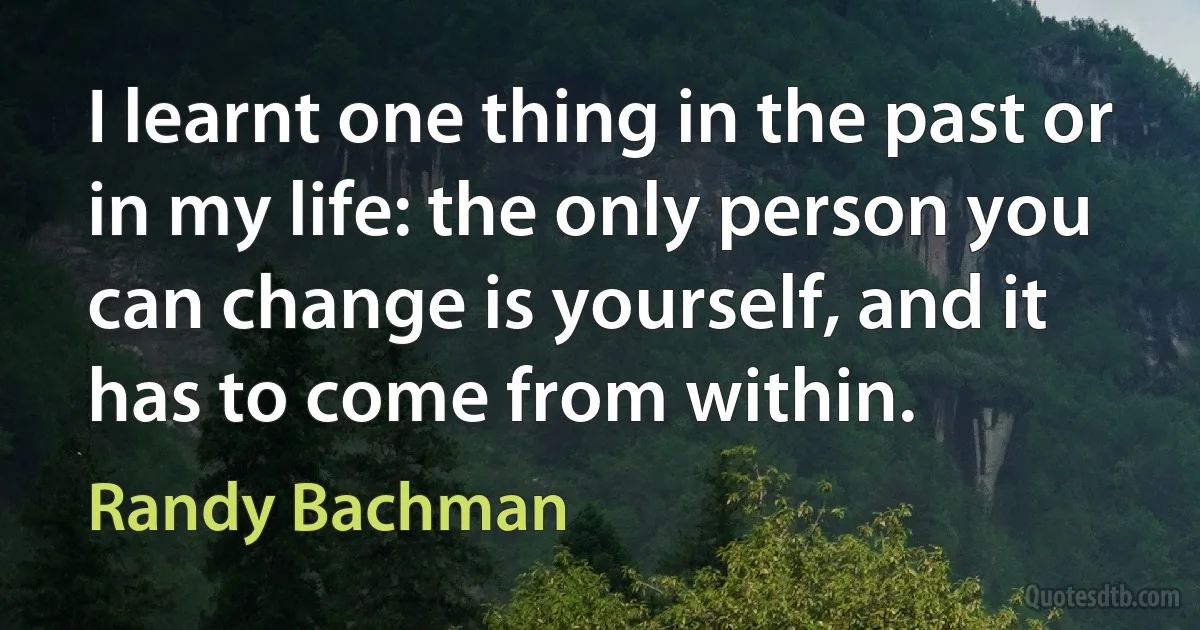 I learnt one thing in the past or in my life: the only person you can change is yourself, and it has to come from within. (Randy Bachman)