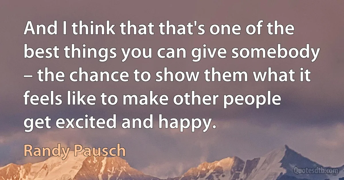 And I think that that's one of the best things you can give somebody – the chance to show them what it feels like to make other people get excited and happy. (Randy Pausch)