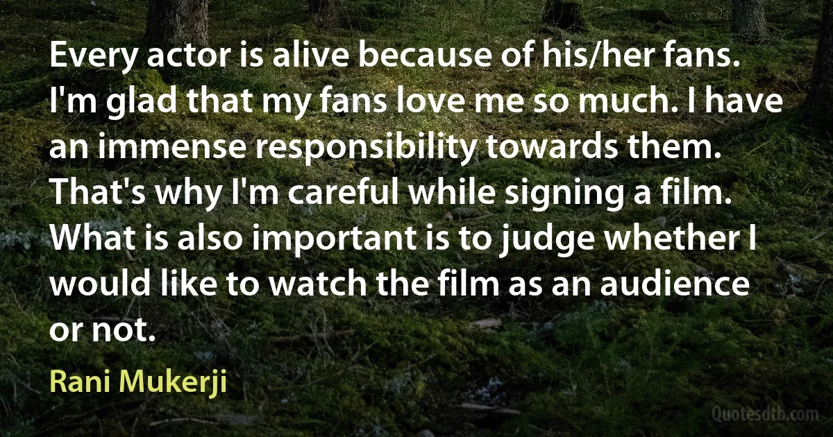 Every actor is alive because of his/her fans. I'm glad that my fans love me so much. I have an immense responsibility towards them. That's why I'm careful while signing a film. What is also important is to judge whether I would like to watch the film as an audience or not. (Rani Mukerji)