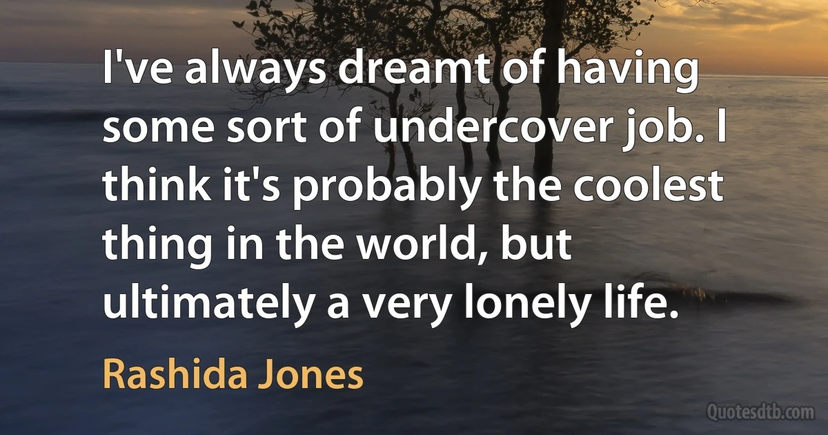 I've always dreamt of having some sort of undercover job. I think it's probably the coolest thing in the world, but ultimately a very lonely life. (Rashida Jones)