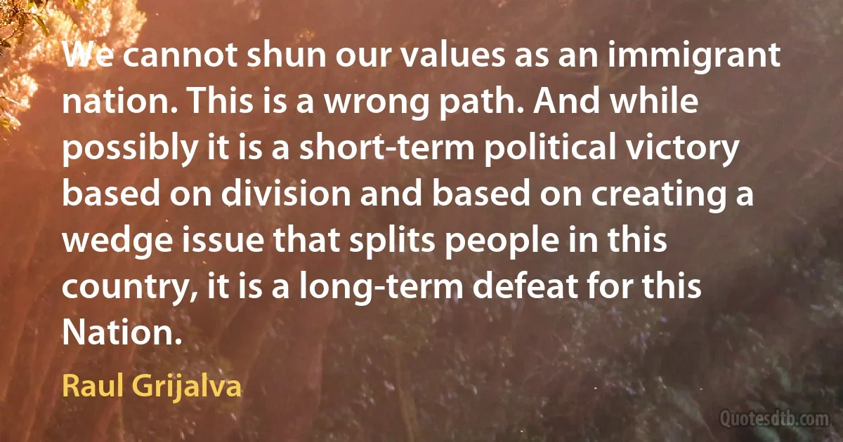 We cannot shun our values as an immigrant nation. This is a wrong path. And while possibly it is a short-term political victory based on division and based on creating a wedge issue that splits people in this country, it is a long-term defeat for this Nation. (Raul Grijalva)