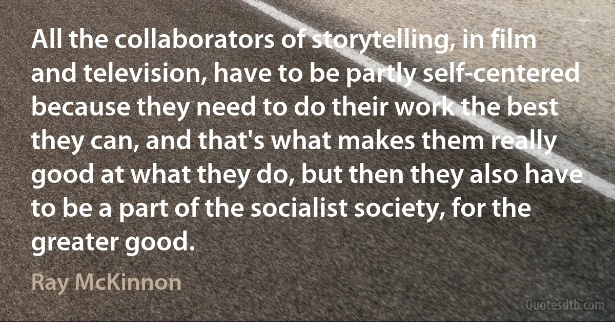 All the collaborators of storytelling, in film and television, have to be partly self-centered because they need to do their work the best they can, and that's what makes them really good at what they do, but then they also have to be a part of the socialist society, for the greater good. (Ray McKinnon)