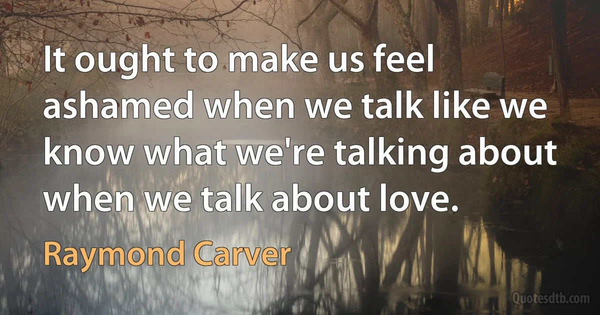 It ought to make us feel ashamed when we talk like we know what we're talking about when we talk about love. (Raymond Carver)