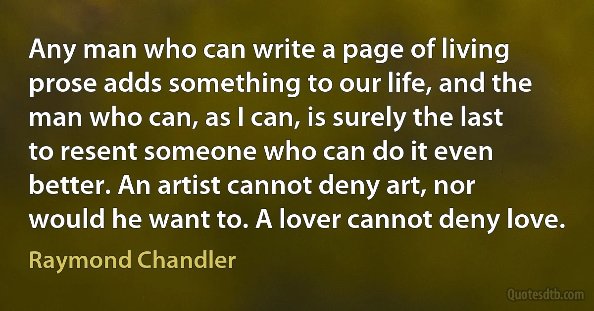 Any man who can write a page of living prose adds something to our life, and the man who can, as I can, is surely the last to resent someone who can do it even better. An artist cannot deny art, nor would he want to. A lover cannot deny love. (Raymond Chandler)