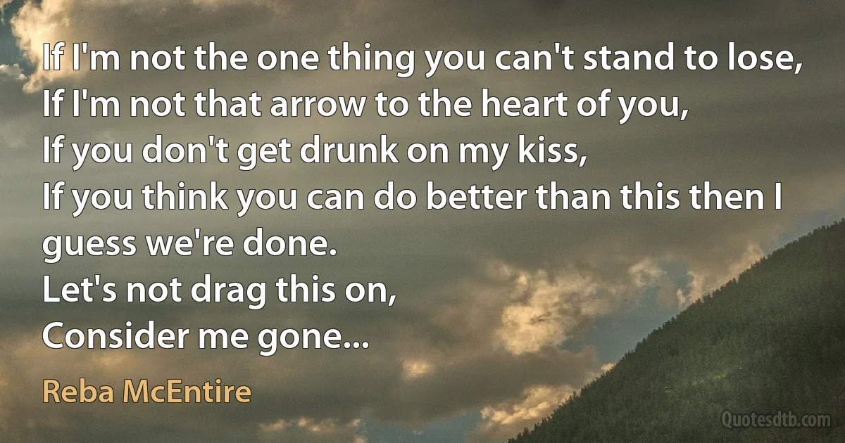 If I'm not the one thing you can't stand to lose,
If I'm not that arrow to the heart of you,
If you don't get drunk on my kiss,
If you think you can do better than this then I guess we're done.
Let's not drag this on,
Consider me gone... (Reba McEntire)