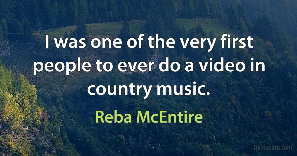 I was one of the very first people to ever do a video in country music. (Reba McEntire)